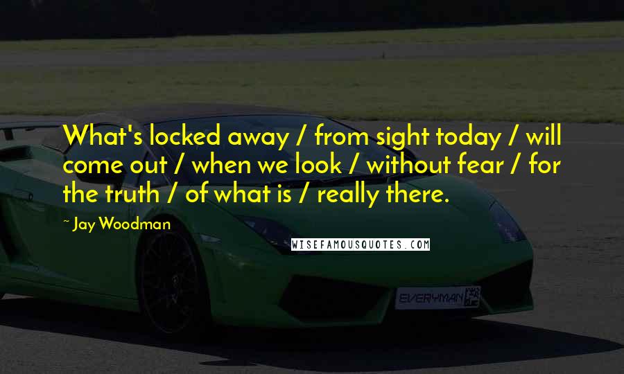 Jay Woodman quotes: What's locked away / from sight today / will come out / when we look / without fear / for the truth / of what is / really there.