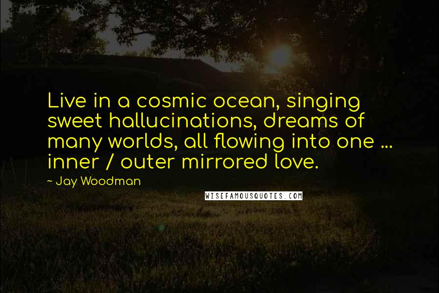 Jay Woodman quotes: Live in a cosmic ocean, singing sweet hallucinations, dreams of many worlds, all flowing into one ... inner / outer mirrored love.