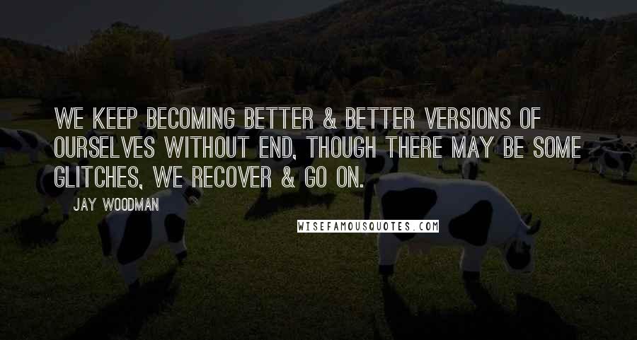 Jay Woodman quotes: We keep becoming better & better versions of ourselves without end, though there may be some glitches, we recover & go on.