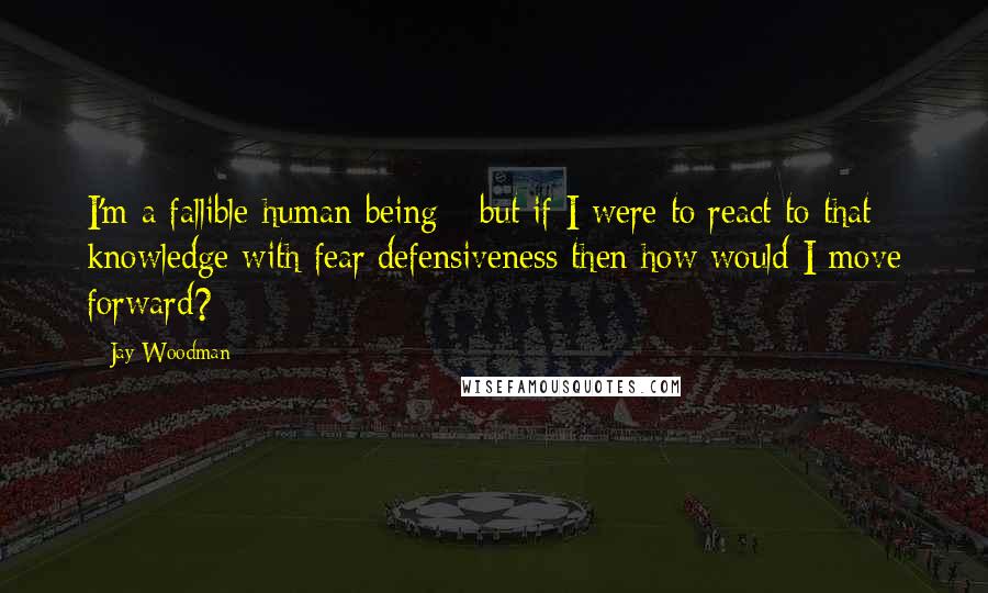 Jay Woodman quotes: I'm a fallible human being - but if I were to react to that knowledge with fear/defensiveness then how would I move forward?