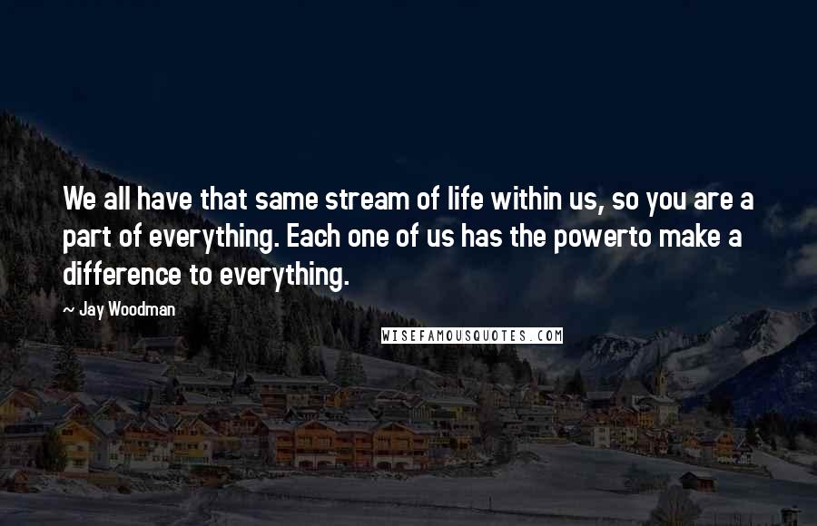 Jay Woodman quotes: We all have that same stream of life within us, so you are a part of everything. Each one of us has the powerto make a difference to everything.