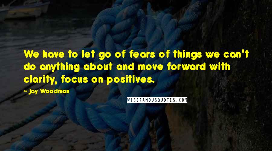 Jay Woodman quotes: We have to let go of fears of things we can't do anything about and move forward with clarity, focus on positives.