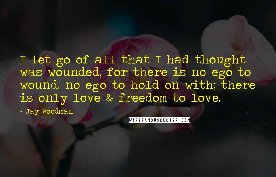 Jay Woodman quotes: I let go of all that I had thought was wounded, for there is no ego to wound, no ego to hold on with; there is only love & freedom
