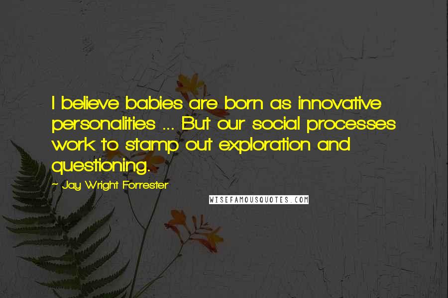 Jay Wright Forrester quotes: I believe babies are born as innovative personalities ... But our social processes work to stamp out exploration and questioning.
