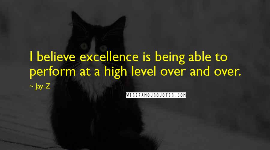 Jay-Z quotes: I believe excellence is being able to perform at a high level over and over.