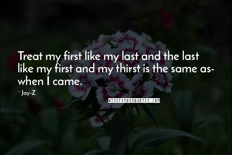 Jay-Z quotes: Treat my first like my last and the last like my first and my thirst is the same as- when I came.