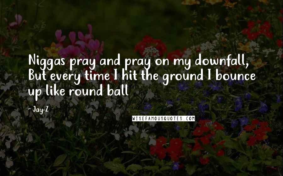 Jay-Z quotes: Niggas pray and pray on my downfall, But every time I hit the ground I bounce up like round ball