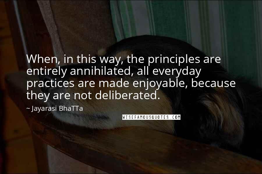 Jayarasi BhaTTa quotes: When, in this way, the principles are entirely annihilated, all everyday practices are made enjoyable, because they are not deliberated.