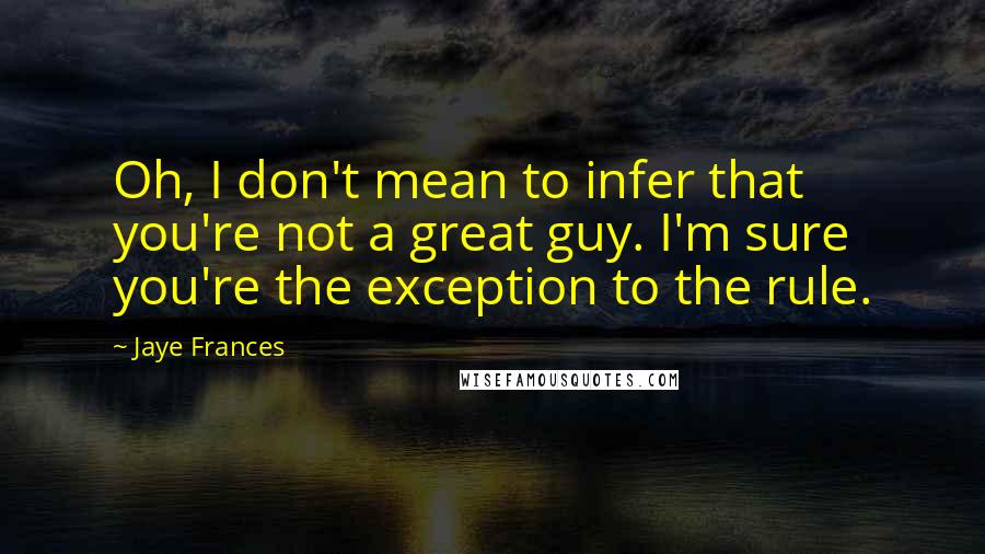 Jaye Frances quotes: Oh, I don't mean to infer that you're not a great guy. I'm sure you're the exception to the rule.