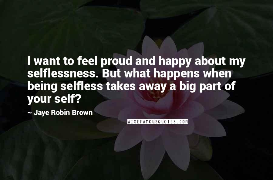 Jaye Robin Brown quotes: I want to feel proud and happy about my selflessness. But what happens when being selfless takes away a big part of your self?