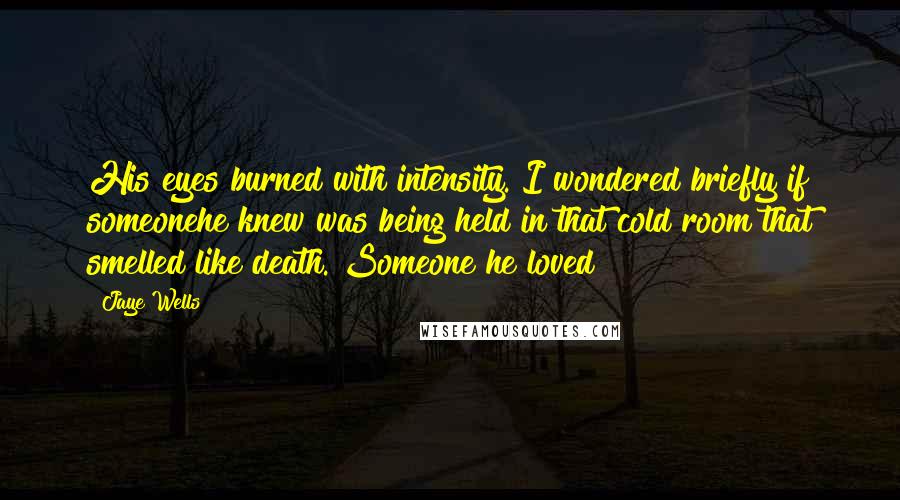 Jaye Wells quotes: His eyes burned with intensity. I wondered briefly if someonehe knew was being held in that cold room that smelled like death. Someone he loved? Jaye Wells quotes: His eyes burned with intensity. I wondered briefly if someonehe knew was being held in that cold room that smelled like death. Someone he loved?