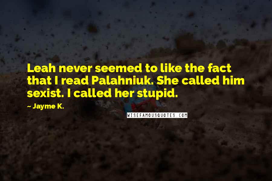 Jayme K. quotes: Leah never seemed to like the fact that I read Palahniuk. She called him sexist. I called her stupid. Jayme K. quotes: Leah never seemed to like the fact that I read Palahniuk. She called him sexist. I called her stupid.
