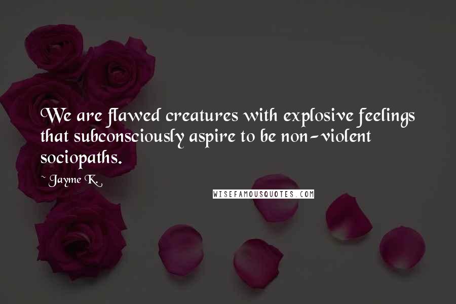 Jayme K. quotes: We are flawed creatures with explosive feelings that subconsciously aspire to be non-violent sociopaths. Jayme K. quotes: We are flawed creatures with explosive feelings that subconsciously aspire to be non-violent sociopaths.