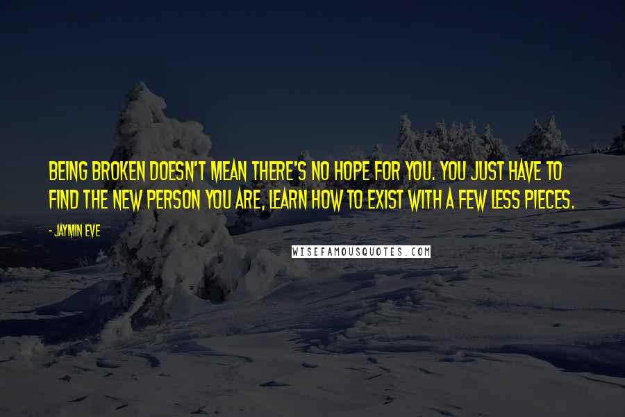 Jaymin Eve quotes: being broken doesn't mean there's no hope for you. You just have to find the new person you are, learn how to exist with a few less pieces. Jaymin Eve quotes: being broken doesn't mean there's no hope for you. You just have to find the new person you are, learn how to exist with a few less pieces.