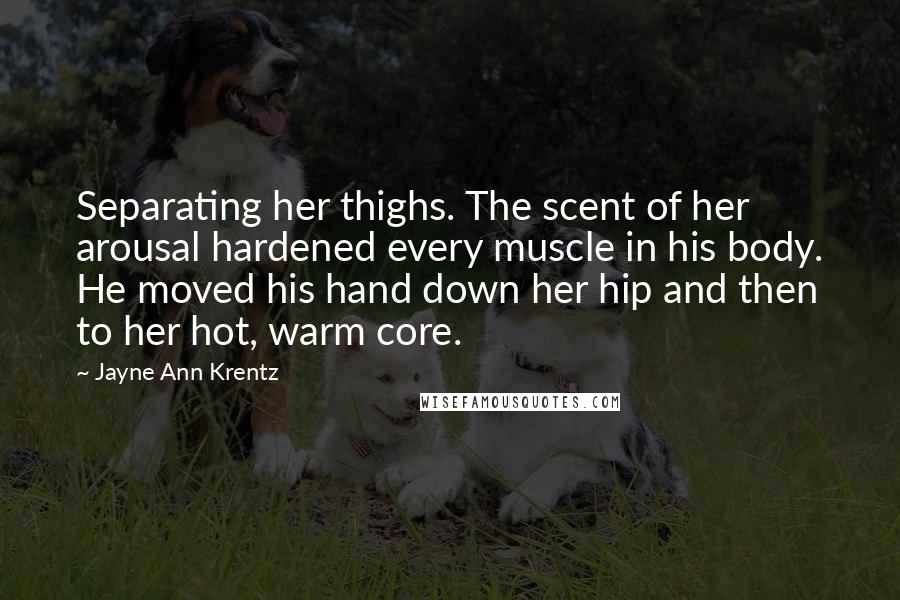 Jayne Ann Krentz quotes: Separating her thighs. The scent of her arousal hardened every muscle in his body. He moved his hand down her hip and then to her hot, warm core.