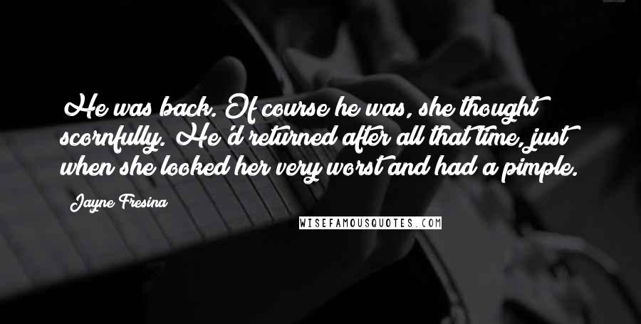 Jayne Fresina quotes: He was back. Of course he was, she thought scornfully. He'd returned after all that time, just when she looked her very worst and had a pimple. Jayne Fresina quotes: He was back. Of course he was, she thought scornfully. He'd returned after all that time, just when she looked her very worst and had a pimple.