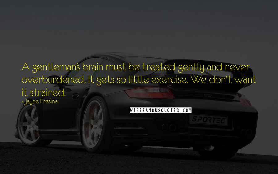 Jayne Fresina quotes: A gentleman's brain must be treated gently and never overburdened. It gets so little exercise. We don't want it strained. Jayne Fresina quotes: A gentleman's brain must be treated gently and never overburdened. It gets so little exercise. We don't want it strained.