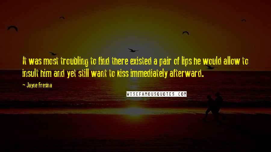 Jayne Fresina quotes: It was most troubling to find there existed a pair of lips he would allow to insult him and yet still want to kiss immediately afterward. Jayne Fresina quotes: It was most troubling to find there existed a pair of lips he would allow to insult him and yet still want to kiss immediately afterward.