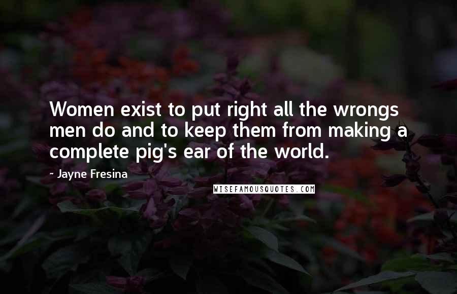 Jayne Fresina quotes: Women exist to put right all the wrongs men do and to keep them from making a complete pig's ear of the world. Jayne Fresina quotes: Women exist to put right all the wrongs men do and to keep them from making a complete pig's ear of the world.