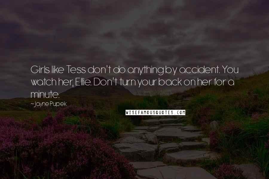 Jayne Pupek quotes: Girls like Tess don't do anything by accident. You watch her, Ellie. Don't turn your back on her for a minute. Jayne Pupek quotes: Girls like Tess don't do anything by accident. You watch her, Ellie. Don't turn your back on her for a minute.
