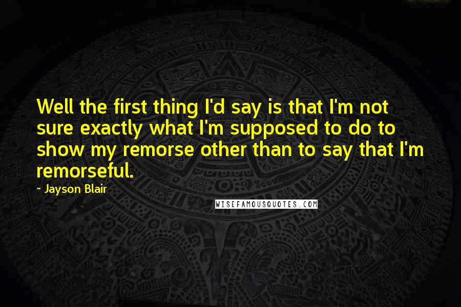 Jayson Blair quotes: Well the first thing I'd say is that I'm not sure exactly what I'm supposed to do to show my remorse other than to say that I'm remorseful.
