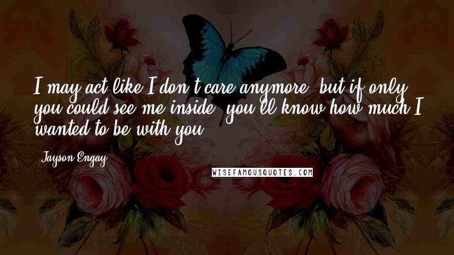Jayson Engay quotes: I may act like I don't care anymore, but if only you could see me inside, you'll know how much I wanted to be with you.