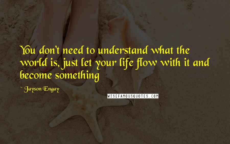 Jayson Engay quotes: You don't need to understand what the world is, just let your life flow with it and become something