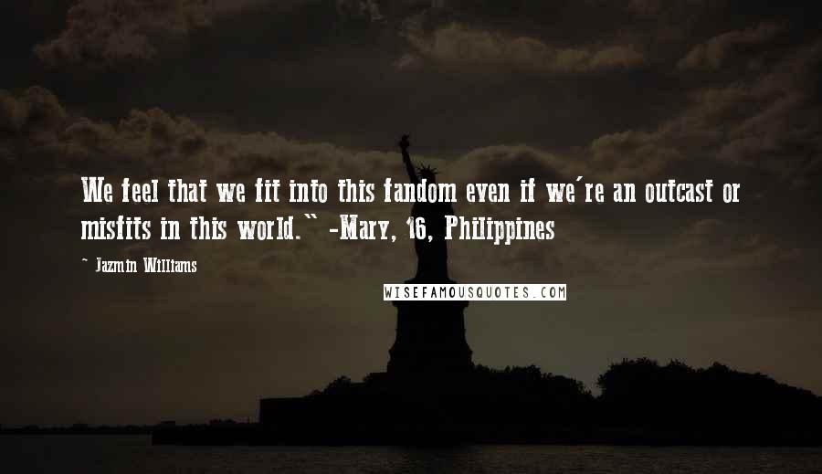 Jazmin Williams quotes: We feel that we fit into this fandom even if we're an outcast or misfits in this world." -Mary, 16, Philippines Jazmin Williams quotes: We feel that we fit into this fandom even if we're an outcast or misfits in this world." -Mary, 16, Philippines