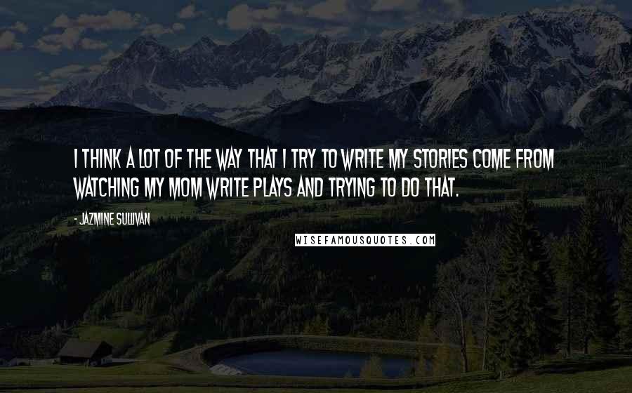 Jazmine Sullivan quotes: I think a lot of the way that I try to write my stories come from watching my mom write plays and trying to do that.