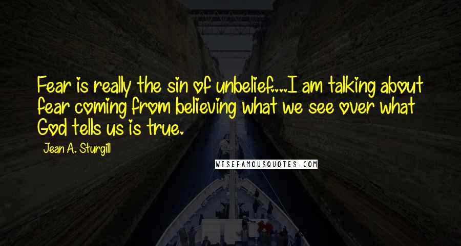 Jean A. Sturgill quotes: Fear is really the sin of unbelief....I am talking about fear coming from believing what we see over what God tells us is true.