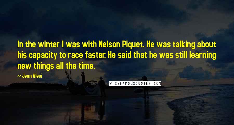 Jean Alesi quotes: In the winter I was with Nelson Piquet. He was talking about his capacity to race faster. He said that he was still learning new things all the time.