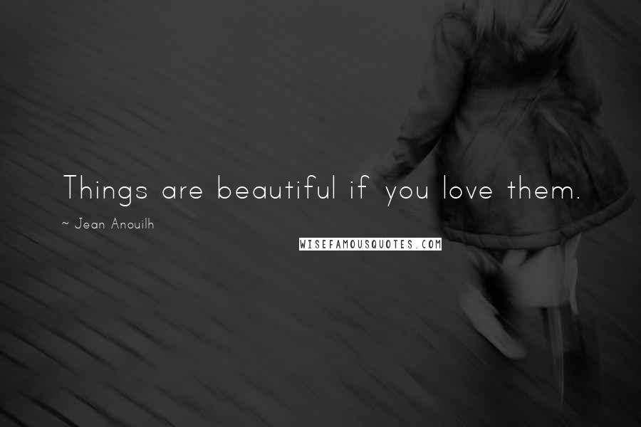 Jean Anouilh quotes: Things are beautiful if you love them.