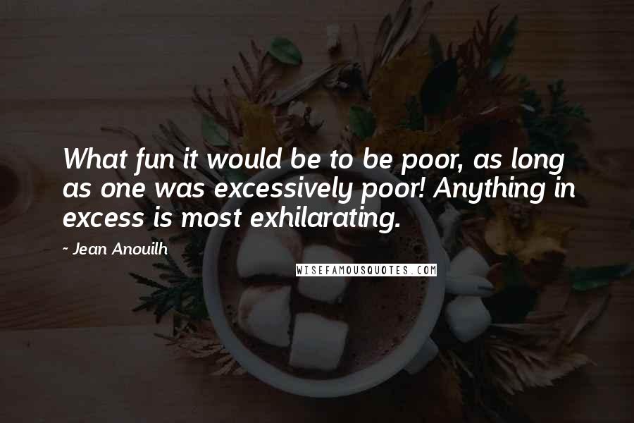 Jean Anouilh quotes: What fun it would be to be poor, as long as one was excessively poor! Anything in excess is most exhilarating.