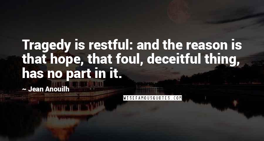 Jean Anouilh quotes: Tragedy is restful: and the reason is that hope, that foul, deceitful thing, has no part in it.
