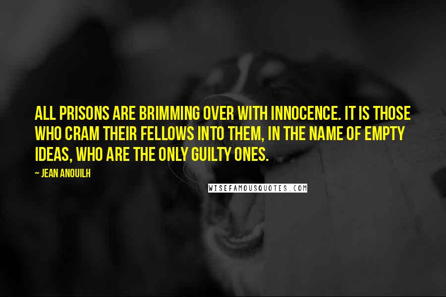 Jean Anouilh quotes: All prisons are brimming over with innocence. It is those who cram their fellows into them, in the name of empty ideas, who are the only guilty ones.
