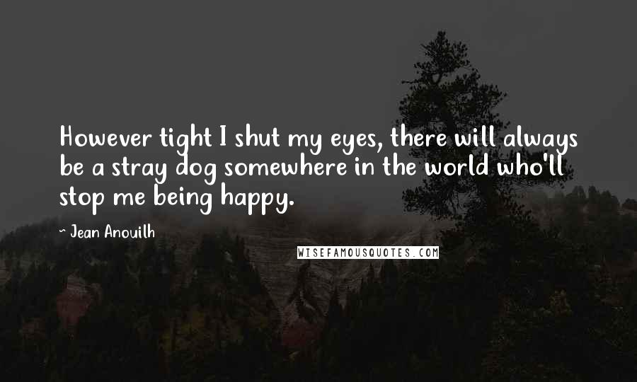 Jean Anouilh quotes: However tight I shut my eyes, there will always be a stray dog somewhere in the world who'll stop me being happy.