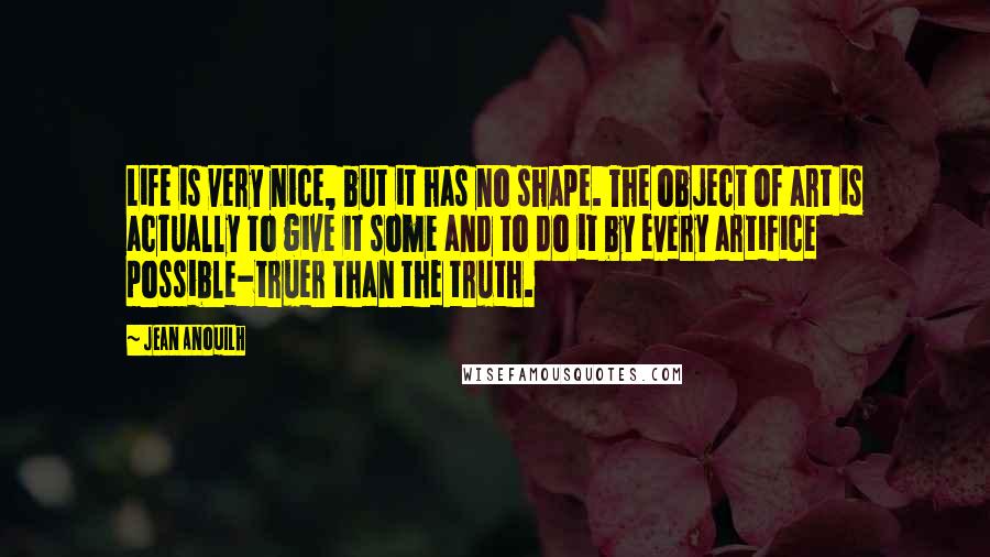 Jean Anouilh quotes: Life is very nice, but it has no shape. The object of art is actually to give it some and to do it by every artifice possible-truer than the truth.