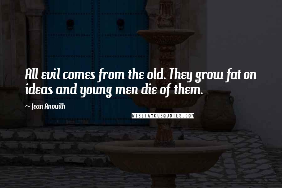 Jean Anouilh quotes: All evil comes from the old. They grow fat on ideas and young men die of them.