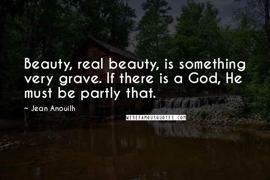 Jean Anouilh quotes: Beauty, real beauty, is something very grave. If there is a God, He must be partly that. Jean Anouilh quotes: Beauty, real beauty, is something very grave. If there is a God, He must be partly that.