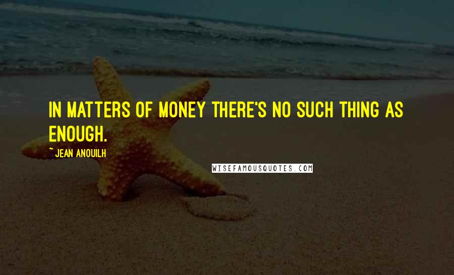 Jean Anouilh quotes: In matters of money there's no such thing as enough.