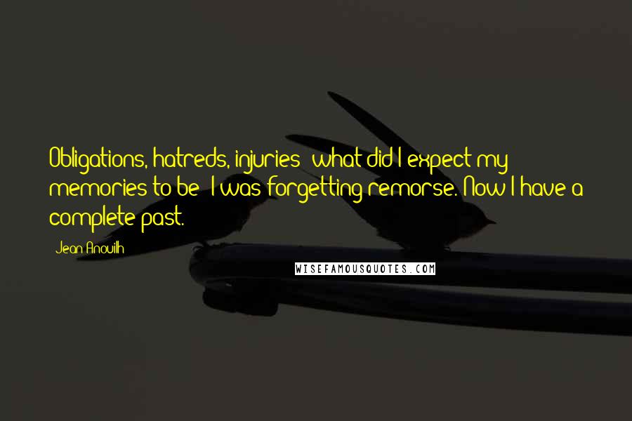 Jean Anouilh quotes: Obligations, hatreds, injuries; what did I expect my memories to be? I was forgetting remorse. Now I have a complete past.