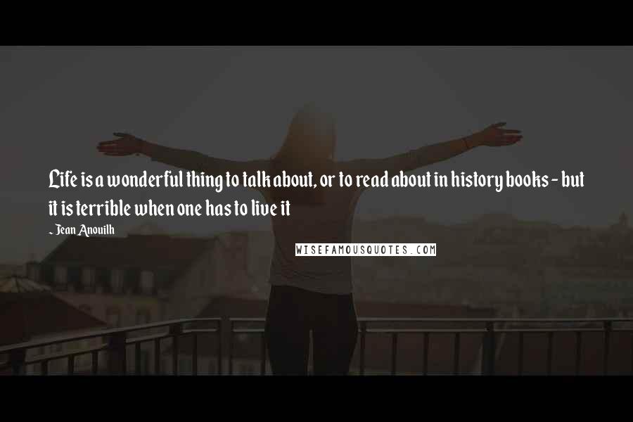 Jean Anouilh quotes: Life is a wonderful thing to talk about, or to read about in history books - but it is terrible when one has to live it