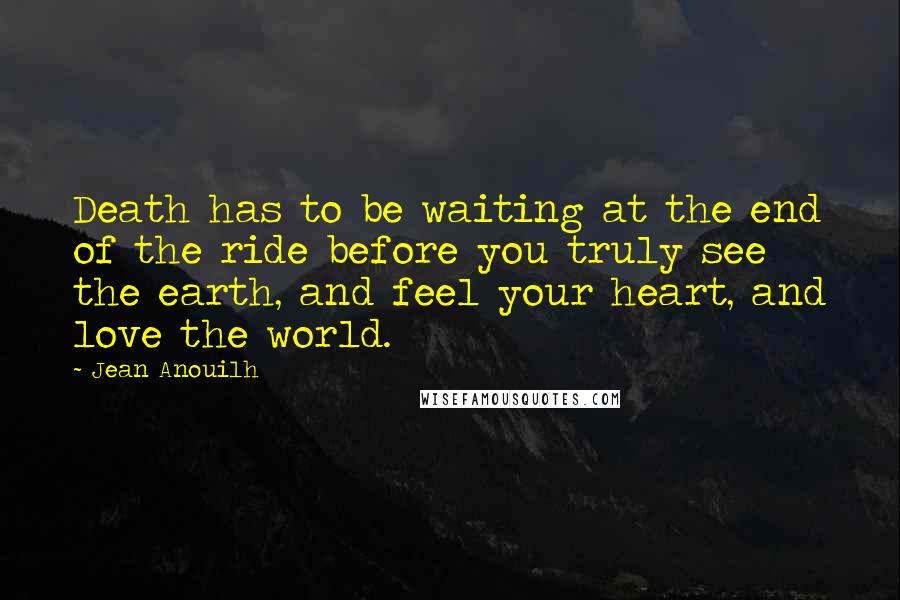 Jean Anouilh quotes: Death has to be waiting at the end of the ride before you truly see the earth, and feel your heart, and love the world.