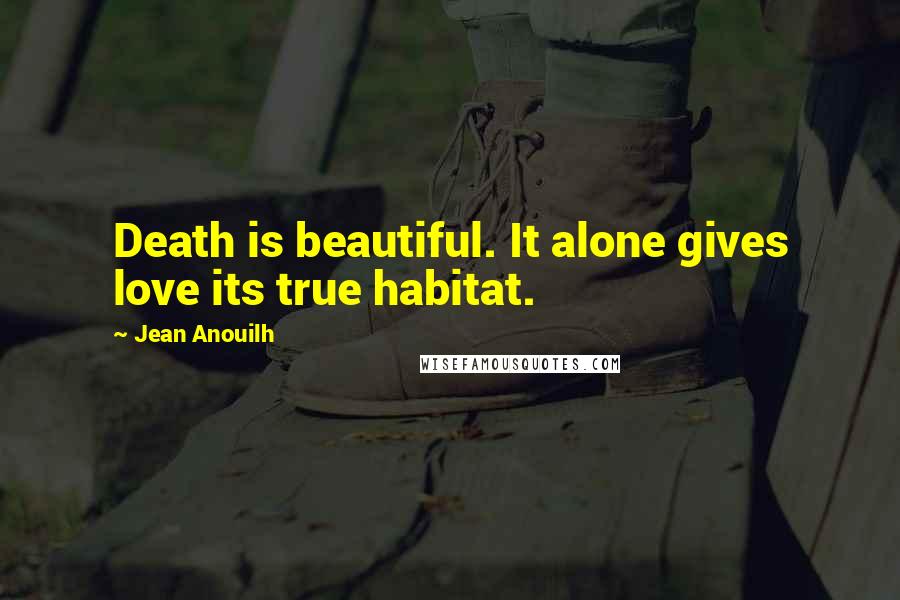 Jean Anouilh quotes: Death is beautiful. It alone gives love its true habitat.