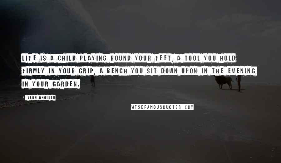 Jean Anouilh quotes: Life is a child playing round your feet, a tool you hold firmly in your grip, a bench you sit down upon in the evening, in your garden.