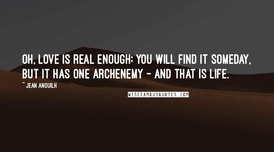 Jean Anouilh quotes: Oh, love is real enough; you will find it someday, but it has one archenemy - and that is life.