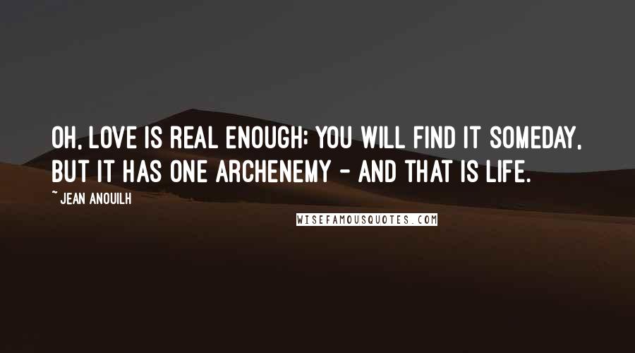 Jean Anouilh quotes: Oh, love is real enough; you will find it someday, but it has one archenemy - and that is life. Jean Anouilh quotes: Oh, love is real enough; you will find it someday, but it has one archenemy - and that is life.