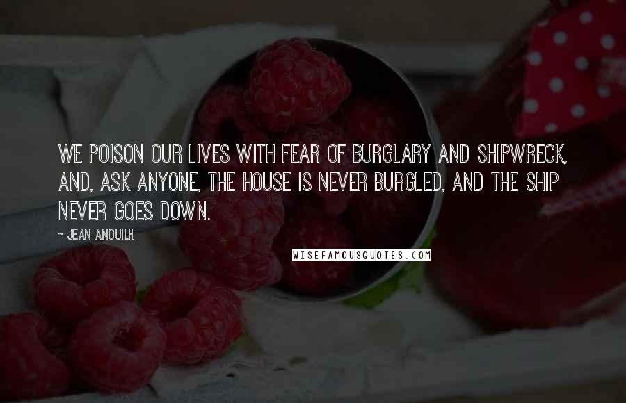 Jean Anouilh quotes: We poison our lives with fear of burglary and shipwreck, and, ask anyone, the house is never burgled, and the ship never goes down.