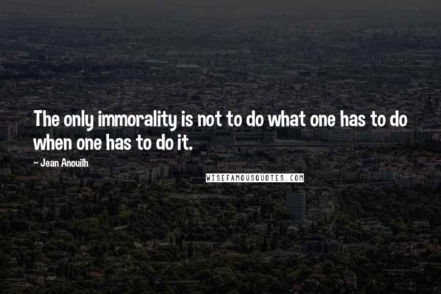 Jean Anouilh quotes: The only immorality is not to do what one has to do when one has to do it. Jean Anouilh quotes: The only immorality is not to do what one has to do when one has to do it.
