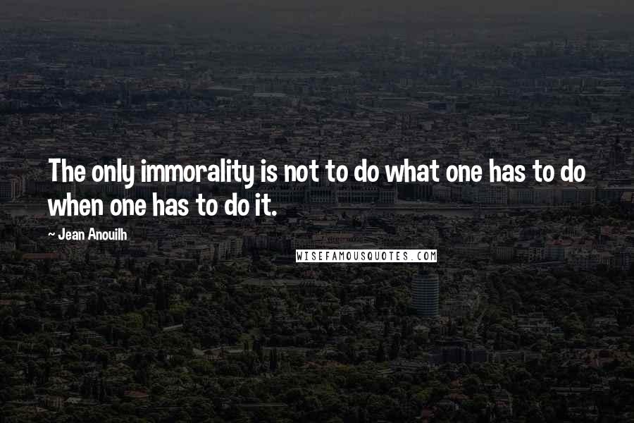 Jean Anouilh quotes: The only immorality is not to do what one has to do when one has to do it.